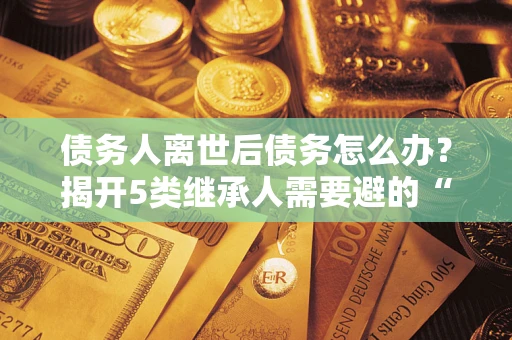 武汉债务人离世后债务怎么办？揭开5类继承人需要避的“坑”