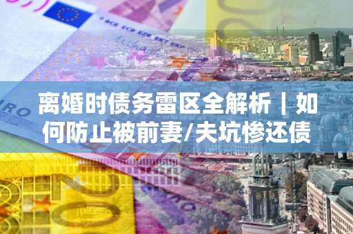 武汉离婚时债务雷区全解析｜如何防止被前妻/夫坑惨还债？